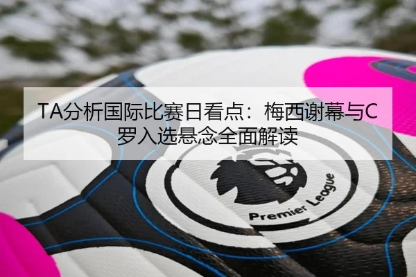 TA分析国际比赛日看点：梅西谢幕与C罗入选悬念全面解读